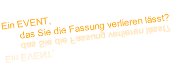 Ein EVENT, 
       das Sie die Fassung verlieren lässt?
